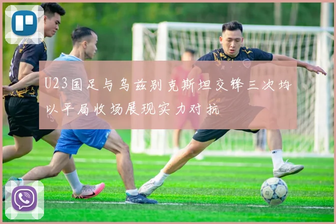 U23国足与乌兹别克斯坦交锋三次均以平局收场展现实力对抗